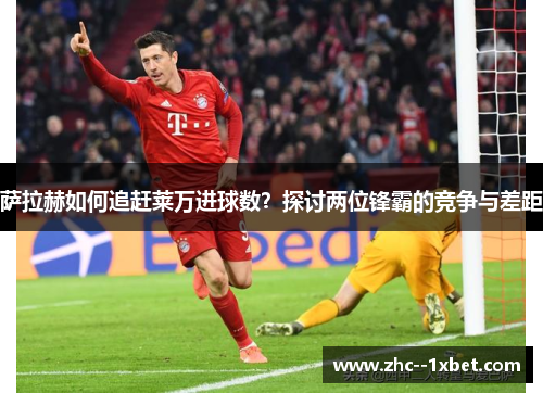 萨拉赫如何追赶莱万进球数？探讨两位锋霸的竞争与差距