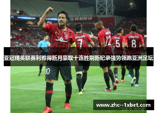 亚冠精英联赛利雅得新月豪取十连胜刷新纪录强势领跑亚洲足坛